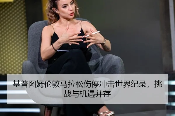 基普图姆伦敦马拉松伤停冲击世界纪录，挑战与机遇并存