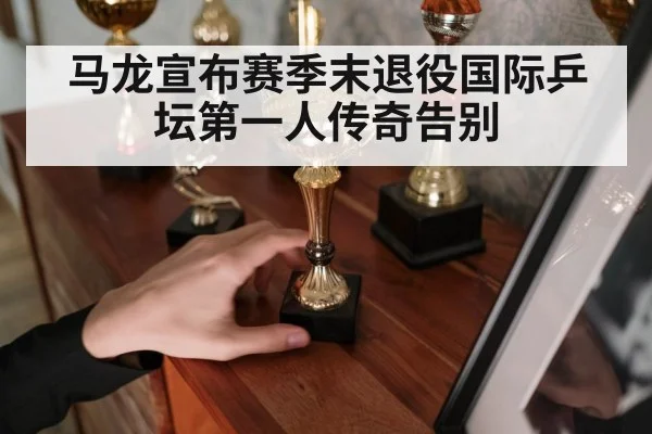 马龙宣布赛季末退役国际乒坛第一人传奇告别