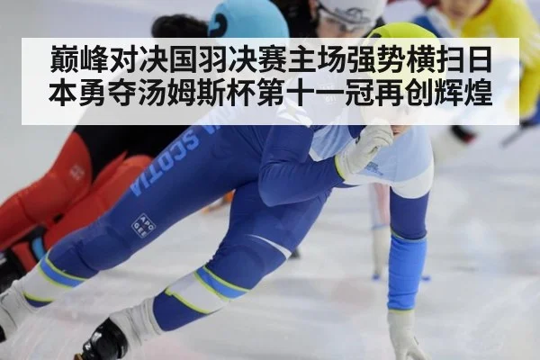 巅峰对决国羽决赛主场强势横扫日本勇夺汤姆斯杯第十一冠再创辉煌