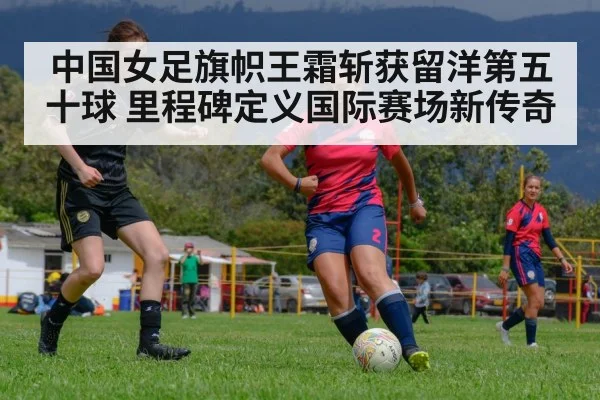 中国女足旗帜王霜斩获留洋第五十球 里程碑定义国际赛场新传奇
