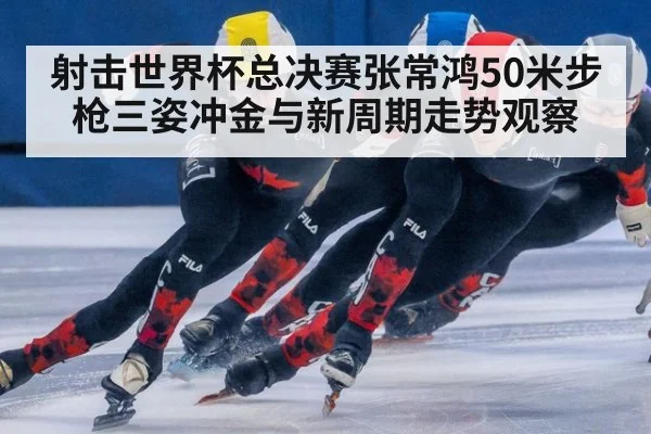 射击世界杯总决赛张常鸿50米步枪三姿冲金与新周期走势观察